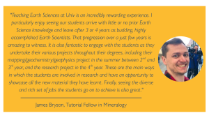 "Teaching Earth Sciences at Univ is an incredibly rewarding experience. I particularly enjoy seeing our students arrive with little or no prior Earth Science knowledge and leave after 3 or 4 years as budding, highly accomplished Earth Scientists. That progression over a just few years is amazing to witness. It is also fantastic to engage with the students as they undertake their various projects throughout their degrees, including their mapping/geochemistry/geophysics project in the summer between 2nd and 3rd year, and the research project in the 4th year. These are the main ways in which the students are involved in research and have an opportunity to showcase all the new material they have learnt. Finally, seeing the diverse and rich set of jobs the students go on to achieve is also great." James Bryson, Tutorial Fellow in Mineralogy 